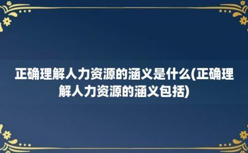 正确理解人力资源的涵义是什么(正确理解人力资源的涵义包括)