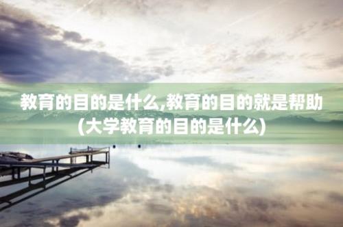 教育的目的是什么,教育的目的就是帮助(大学教育的目的是什么)