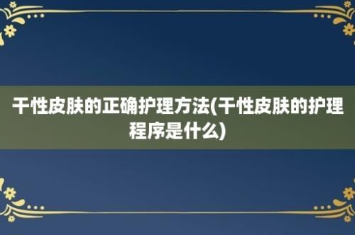 干性皮肤的正确护理方法(干性皮肤的护理程序是什么)