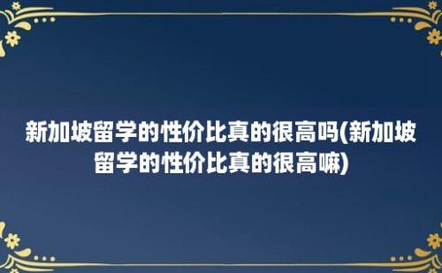 新加坡留学的性价比真的很高吗(新加坡留学的性价比真的很高嘛)