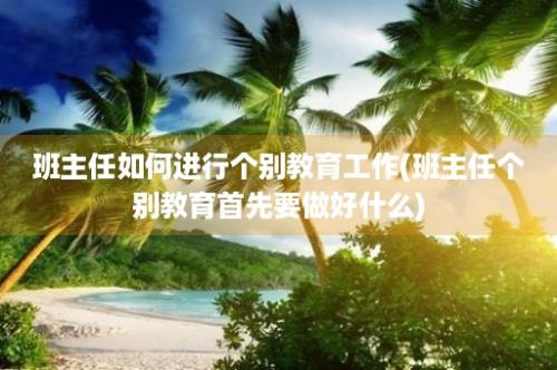 班主任如何进行个别教育工作(班主任个别教育首先要做好什么)