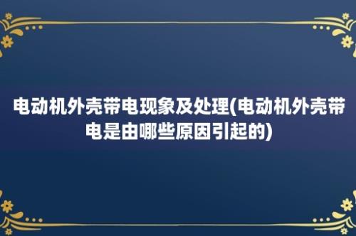 电动机外壳带电现象及处理(电动机外壳带电是由哪些原因引起的)