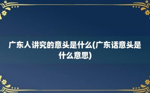 广东人讲究的意头是什么(广东话意头是什么意思)