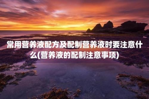 常用营养液配方及配制营养液时要注意什么(营养液的配制注意事项)