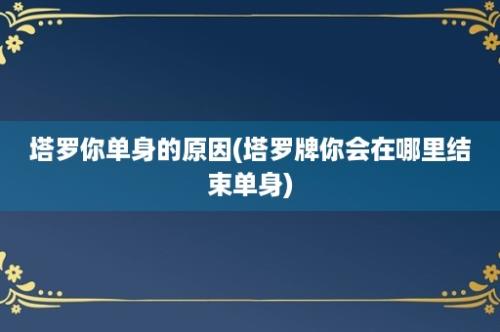 塔罗你单身的原因(塔罗牌你会在哪里结束单身)