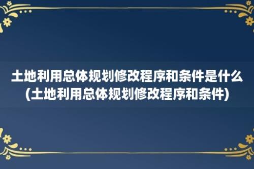 土地利用总体规划修改程序和条件是什么(土地利用总体规划修改程序和条件)