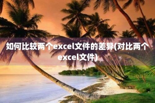 如何比较两个excel文件的差异(对比两个excel文件)