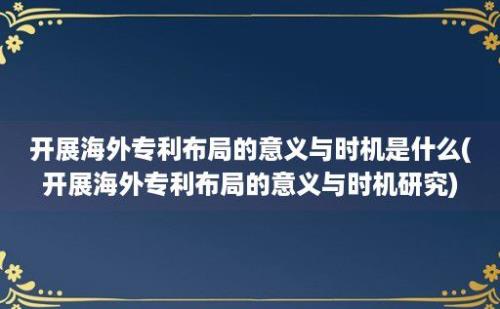 开展海外专利布局的意义与时机是什么(开展海外专利布局的意义与时机研究)