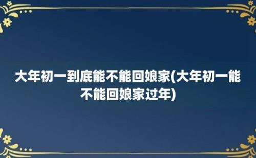 大年初一到底能不能回娘家(大年初一能不能回娘家过年)