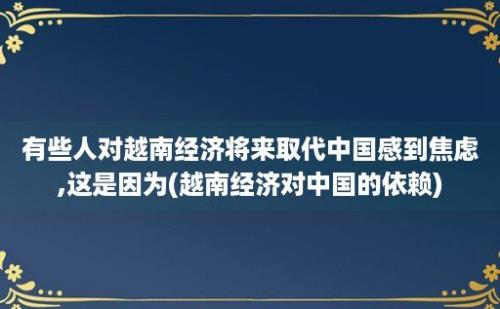 有些人对越南经济将来取代中国感到焦虑,这是因为(越南经济对中国的依赖)