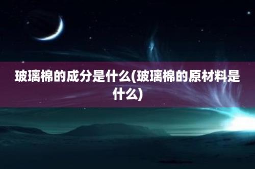 玻璃棉的成分是什么(玻璃棉的原材料是什么)