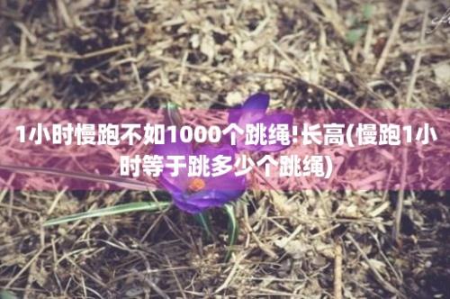 1小时慢跑不如1000个跳绳!长高(慢跑1小时等于跳多少个跳绳)