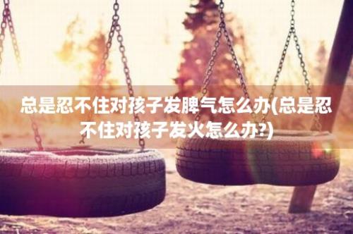 总是忍不住对孩子发脾气怎么办(总是忍不住对孩子发火怎么办?)