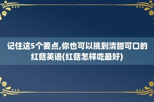 记住这5个要点,你也可以挑到清甜可口的红菇英语(红菇怎样吃最好)