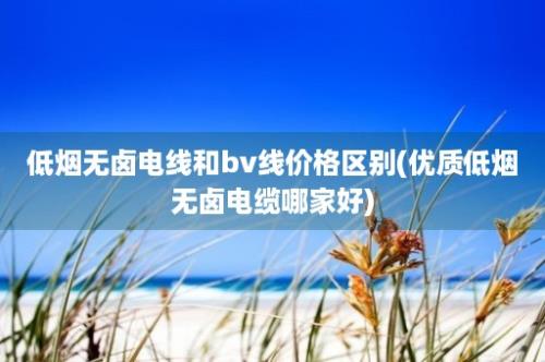 低烟无卤电线和bv线价格区别(优质低烟无卤电缆哪家好)