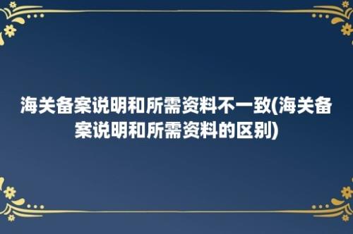 海关备案说明和所需资料不一致(海关备案说明和所需资料的区别)