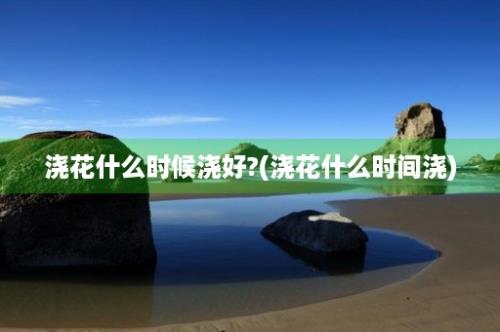 浇花什么时候浇好?(浇花什么时间浇)