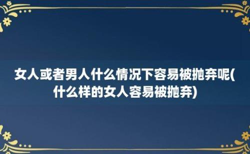 女人或者男人什么情况下容易被抛弃呢(什么样的女人容易被抛弃)