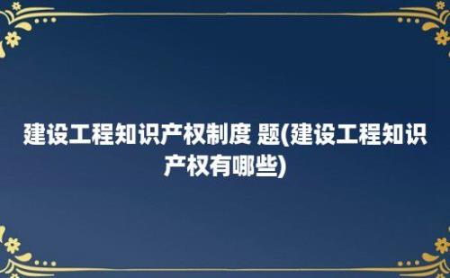 建设工程知识产权制度 题(建设工程知识产权有哪些)