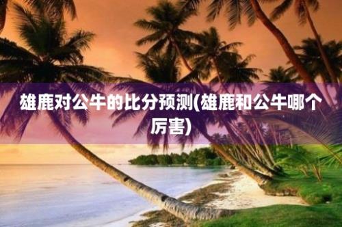 雄鹿对公牛的比分预测(雄鹿和公牛哪个厉害)