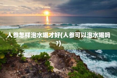 人参怎样泡水喝才好(人参可以泡水喝吗?)