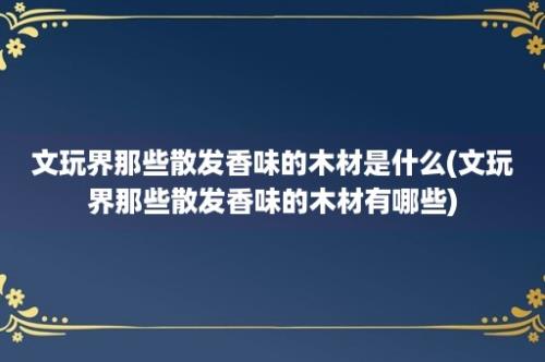 文玩界那些散发香味的木材是什么(文玩界那些散发香味的木材有哪些)