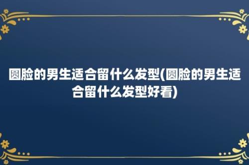 圆脸的男生适合留什么发型(圆脸的男生适合留什么发型好看)