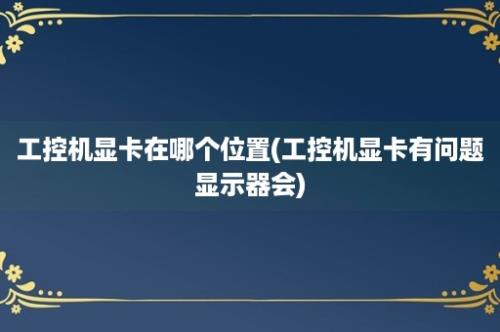 工控机显卡在哪个位置(工控机显卡有问题显示器会)