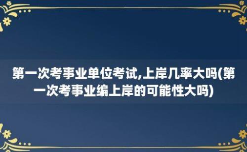 第一次考事业单位考试,上岸几率大吗(第一次考事业编上岸的可能性大吗)