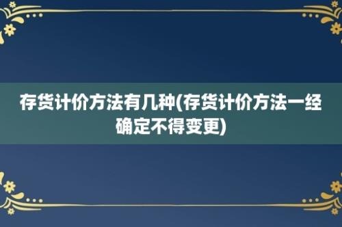 存货计价方法有几种(存货计价方法一经确定不得变更)