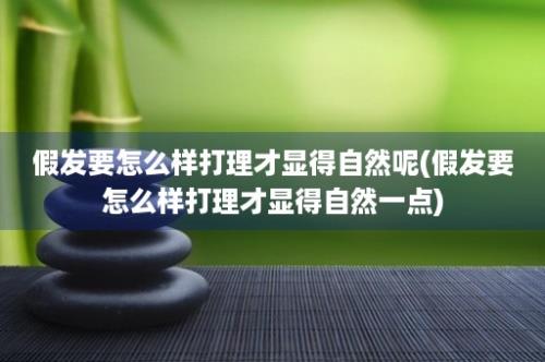 假发要怎么样打理才显得自然呢(假发要怎么样打理才显得自然一点)