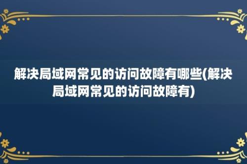 解决局域网常见的访问故障有哪些(解决局域网常见的访问故障有)