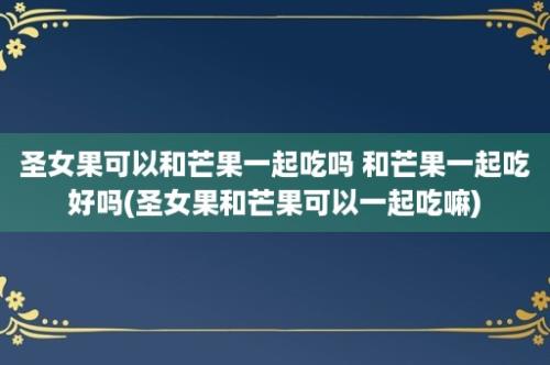 圣女果可以和芒果一起吃吗 和芒果一起吃好吗(圣女果和芒果可以一起吃嘛)