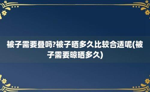 被子需要叠吗?被子晒多久比较合适呢(被子需要晾晒多久)