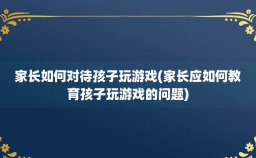 家长如何对待孩子玩游戏(家长应如何教育孩子玩游戏的问题)