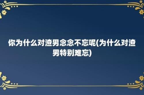 你为什么对渣男念念不忘呢(为什么对渣男特别难忘)