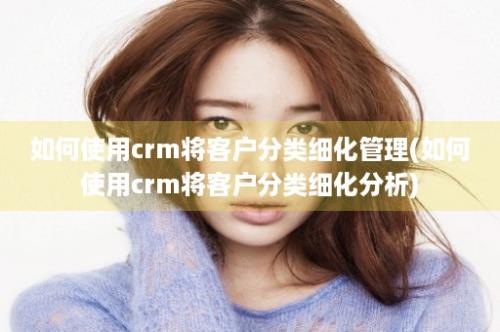 如何使用crm将客户分类细化管理(如何使用crm将客户分类细化分析)