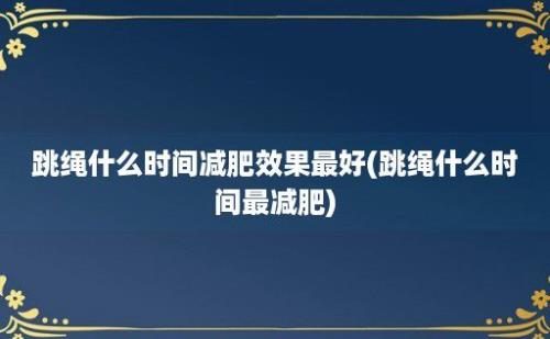 跳绳什么时间减肥效果最好(跳绳什么时间最减肥)