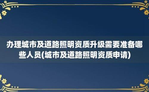 办理城市及道路照明资质升级需要准备哪些人员(城市及道路照明资质申请)