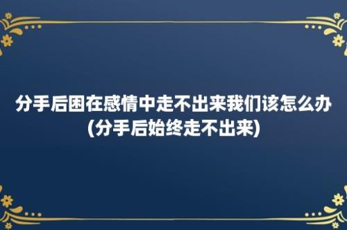 分手后困在感情中走不出来我们该怎么办(分手后始终走不出来)