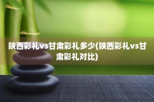 陕西彩礼vs甘肃彩礼多少(陕西彩礼vs甘肃彩礼对比)