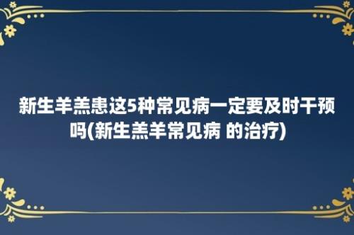 新生羊羔患这5种常见病一定要及时干预吗(新生羔羊常见病 的治疗)