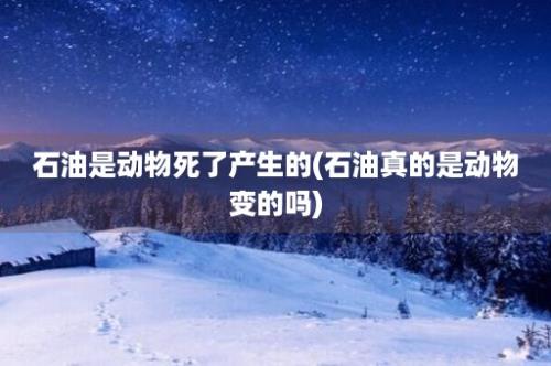 石油是动物死了产生的(石油真的是动物变的吗)