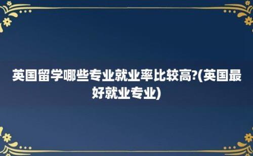 英国留学哪些专业就业率比较高?(英国最好就业专业)