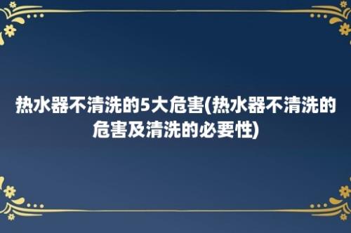 热水器不清洗的5大危害(热水器不清洗的危害及清洗的必要性)