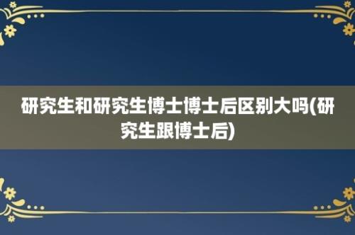 研究生和研究生博士博士后区别大吗(研究生跟博士后)