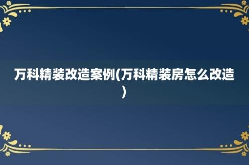 万科精装改造案例(万科精装房怎么改造)