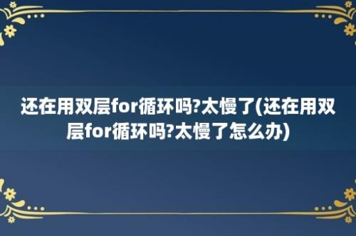 还在用双层for循环吗?太慢了(还在用双层for循环吗?太慢了怎么办)