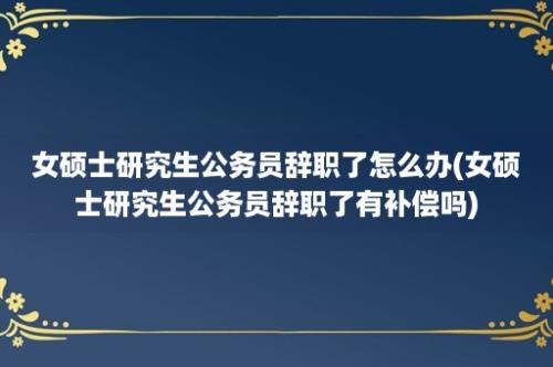 女硕士研究生公务员辞职了怎么办(女硕士研究生公务员辞职了有补偿吗)