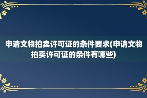 申请文物拍卖许可证的条件要求(申请文物拍卖许可证的条件有哪些)